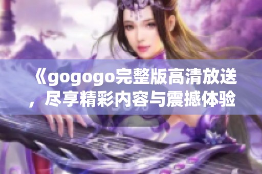 《gogogo完整版高清放送，尽享精彩内容与震撼体验》