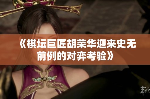 《棋坛巨匠胡荣华迎来史无前例的对弈考验》