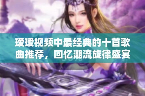 瑷瑷视频中最经典的十首歌曲推荐，回忆潮流旋律盛宴