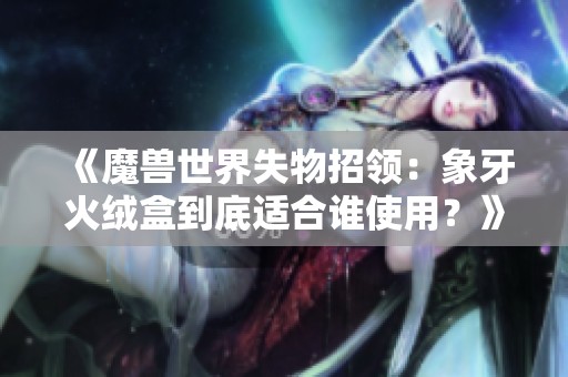 《魔兽世界失物招领：象牙火绒盒到底适合谁使用？》