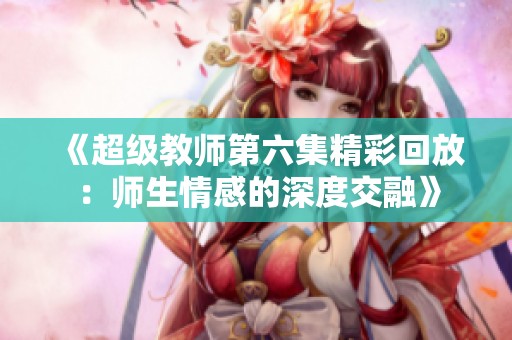 《超级教师第六集精彩回放：师生情感的深度交融》