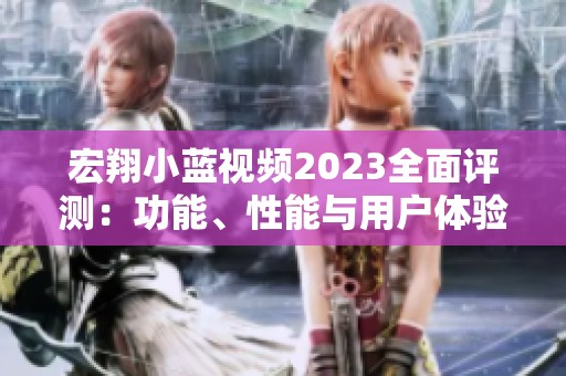 宏翔小蓝视频2023全面评测：功能、性能与用户体验分析