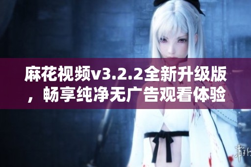 麻花视频v3.2.2全新升级版，畅享纯净无广告观看体验