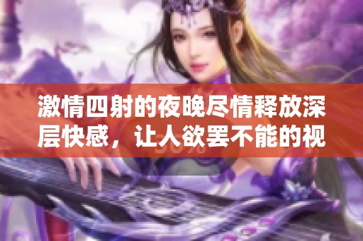 激情四射的夜晚尽情释放深层快感，让人欲罢不能的视频体验