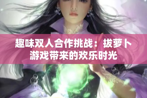 趣味双人合作挑战：拔萝卜游戏带来的欢乐时光