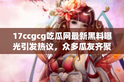 17ccgcg吃瓜网最新黑料曝光引发热议，众多瓜友齐聚讨论