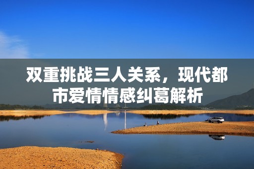 双重挑战三人关系，现代都市爱情情感纠葛解析