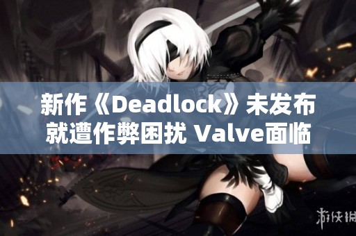 新作《Deadlock》未发布就遭作弊困扰 Valve面临挑战