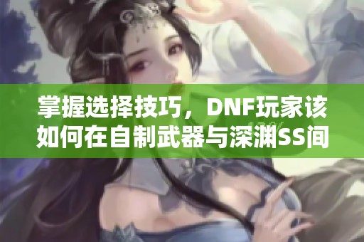 掌握选择技巧，DNF玩家该如何在自制武器与深渊SS间做出明智决策