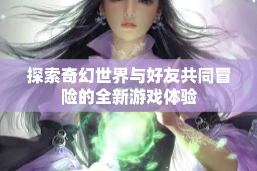 探索奇幻世界与好友共同冒险的全新游戏体验