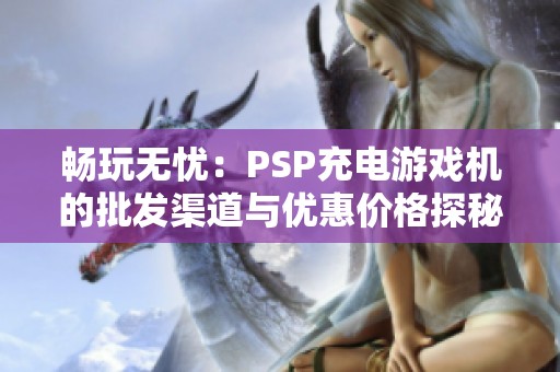 畅玩无忧：PSP充电游戏机的批发渠道与优惠价格探秘