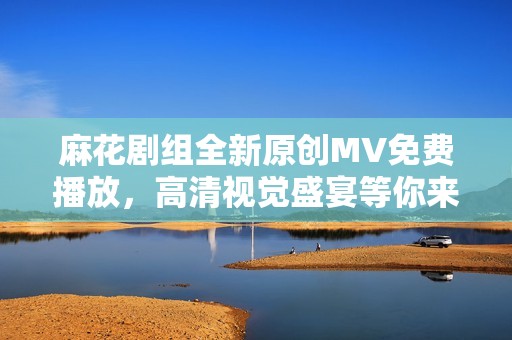 麻花剧组全新原创MV免费播放，高清视觉盛宴等你来欣赏