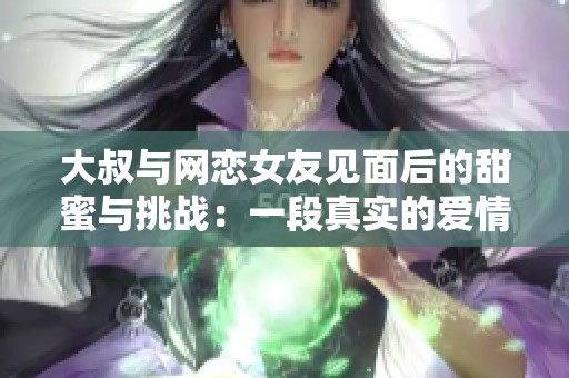 大叔与网恋女友见面后的甜蜜与挑战：一段真实的爱情故事