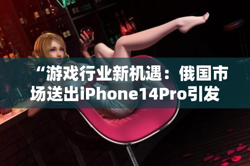 “游戏行业新机遇：俄国市场送出iPhone14Pro引发热潮”