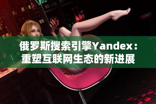 俄罗斯搜索引擎Yandex：重塑互联网生态的新进展