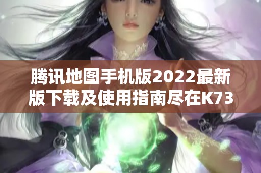 腾讯地图手机版2022最新版下载及使用指南尽在K73游戏之家