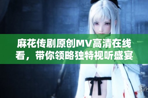 麻花传剧原创MV高清在线看，带你领略独特视听盛宴