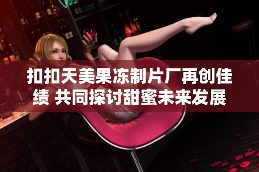 扣扣天美果冻制片厂再创佳绩 共同探讨甜蜜未来发展新方向