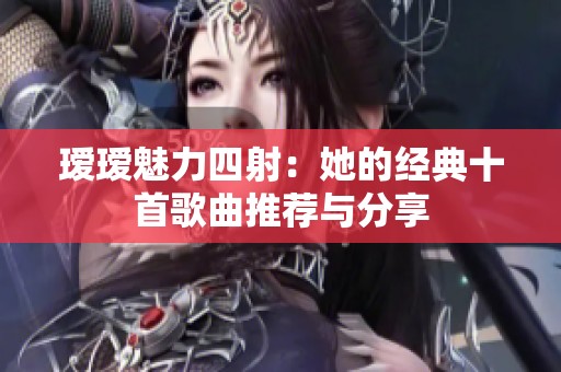 瑷瑷魅力四射：她的经典十首歌曲推荐与分享