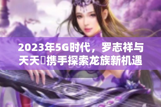 2023年5G时代，罗志祥与天天奭携手探索龙族新机遇