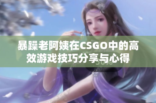 暴躁老阿姨在CSGO中的高效游戏技巧分享与心得