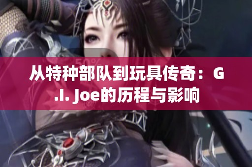 从特种部队到玩具传奇：G.I. Joe的历程与影响