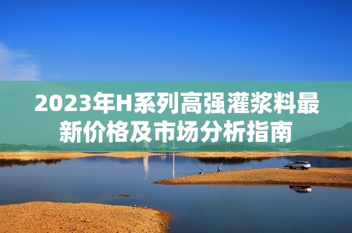 2023年H系列高强灌浆料最新价格及市场分析指南