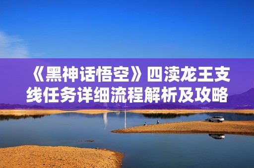 《黑神话悟空》四渎龙王支线任务详细流程解析及攻略指南