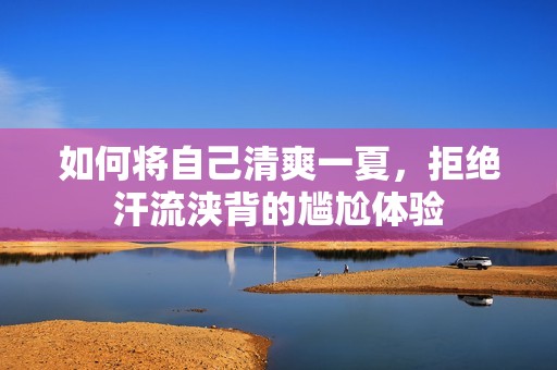 如何将自己清爽一夏，拒绝汗流浃背的尴尬体验