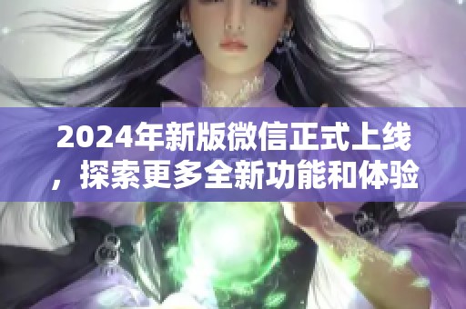 2024年新版微信正式上线，探索更多全新功能和体验