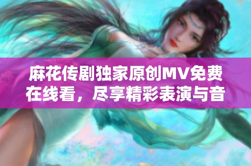 麻花传剧独家原创MV免费在线看，尽享精彩表演与音乐魅力