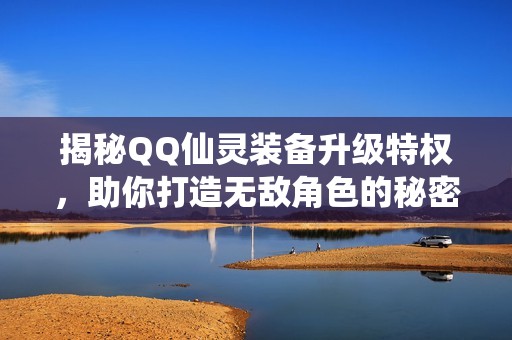 揭秘QQ仙灵装备升级特权，助你打造无敌角色的秘密武器