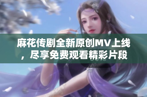 麻花传剧全新原创MV上线，尽享免费观看精彩片段