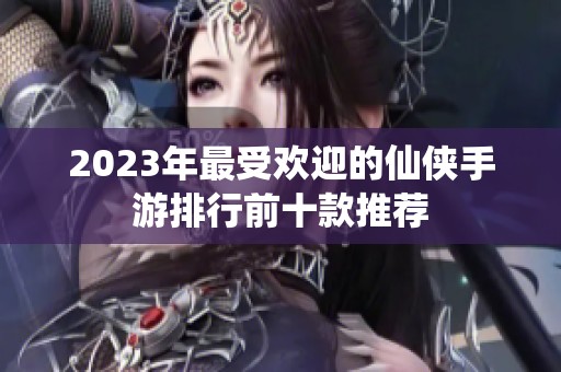 2023年最受欢迎的仙侠手游排行前十款推荐