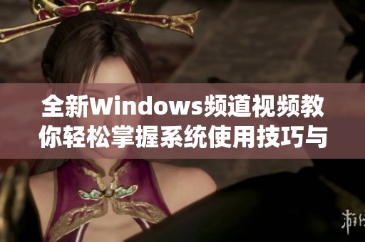 全新Windows频道视频教你轻松掌握系统使用技巧与功能