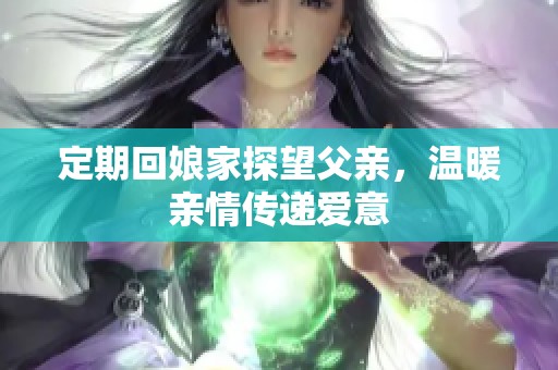 定期回娘家探望父亲，温暖亲情传递爱意