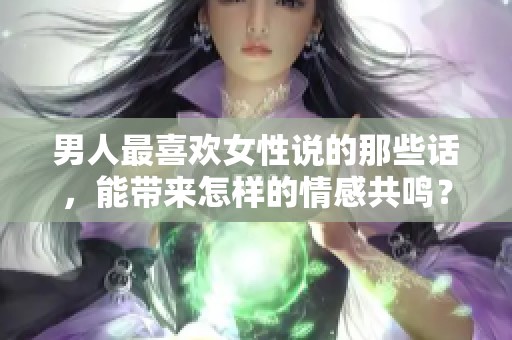 男人最喜欢女性说的那些话，能带来怎样的情感共鸣？