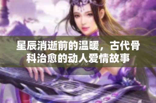 星辰消逝前的温暖，古代骨科治愈的动人爱情故事