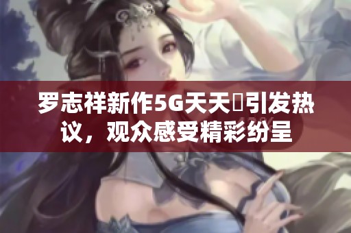 罗志祥新作5G天天奭引发热议，观众感受精彩纷呈