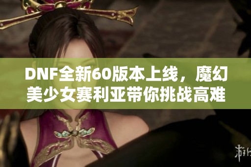 DNF全新60版本上线，魔幻美少女赛利亚带你挑战高难度副本！