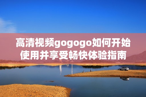 高清视频gogogo如何开始使用并享受畅快体验指南