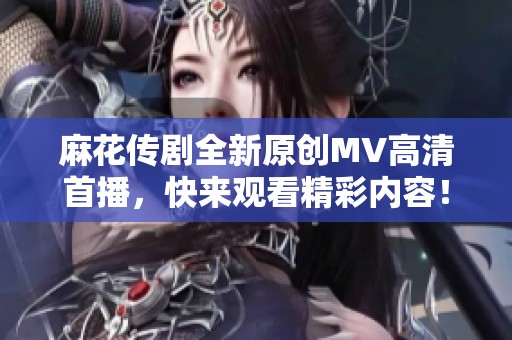 麻花传剧全新原创MV高清首播，快来观看精彩内容！