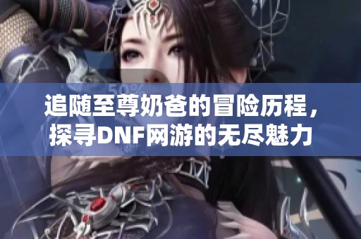 追随至尊奶爸的冒险历程，探寻DNF网游的无尽魅力