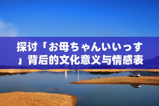 探讨「お母ちゃんいいっす」背后的文化意义与情感表达