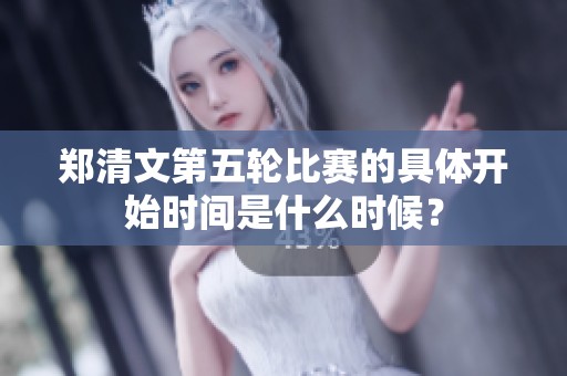 郑清文第五轮比赛的具体开始时间是什么时候？