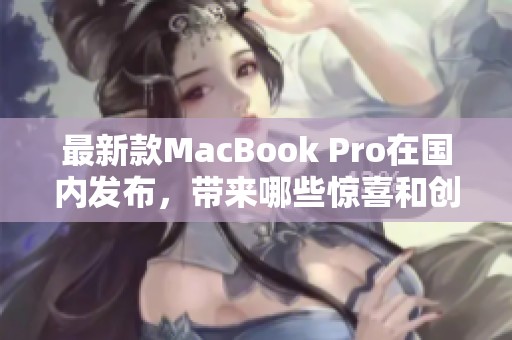 最新款MacBook Pro在国内发布，带来哪些惊喜和创新功能