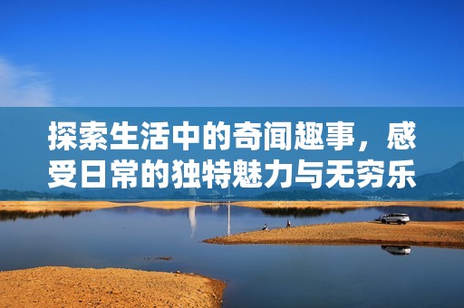 探索生活中的奇闻趣事，感受日常的独特魅力与无穷乐趣