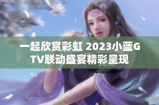 一起欣赏彩虹 2023小蓝GTV联动盛宴精彩呈现