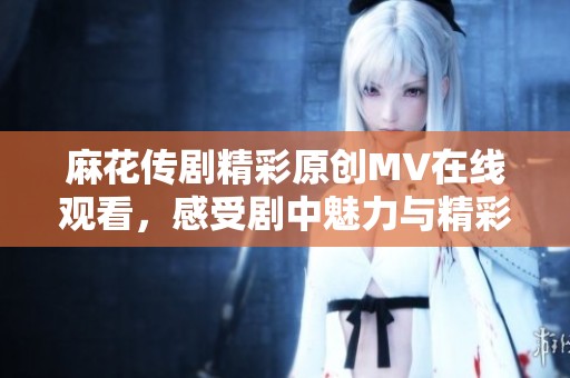 麻花传剧精彩原创MV在线观看，感受剧中魅力与精彩瞬间