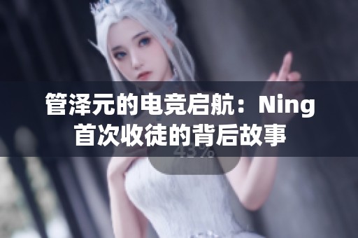 管泽元的电竞启航：Ning首次收徒的背后故事